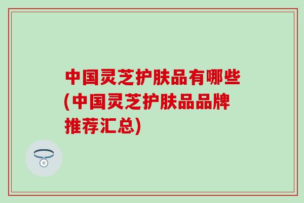 中国灵芝护肤品有哪些(中国灵芝护肤品品牌推荐汇总)