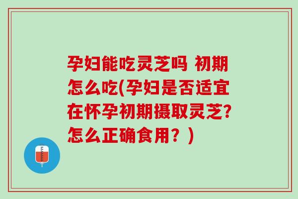 孕妇能吃灵芝吗 初期怎么吃(孕妇是否适宜在怀孕初期摄取灵芝？怎么正确食用？)