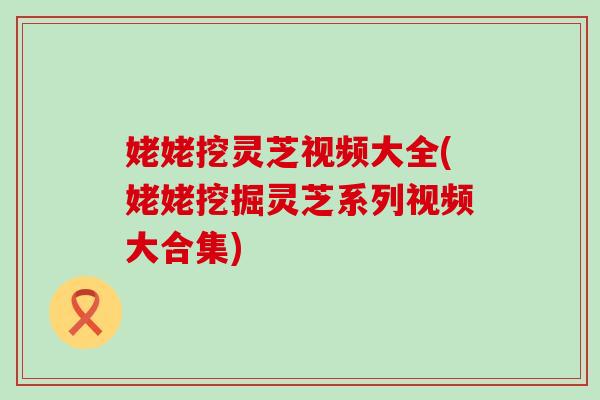 姥姥挖灵芝视频大全(姥姥挖掘灵芝系列视频大合集)