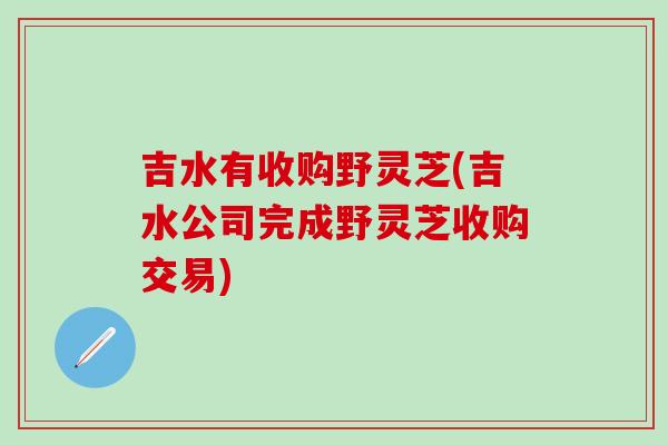 吉水有收购野灵芝(吉水公司完成野灵芝收购交易)