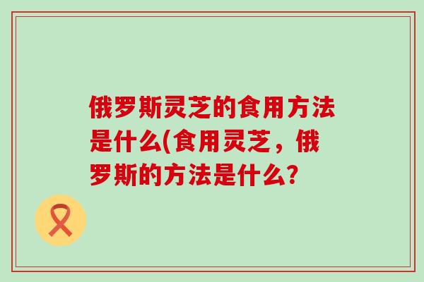 俄罗斯灵芝的食用方法是什么(食用灵芝，俄罗斯的方法是什么？