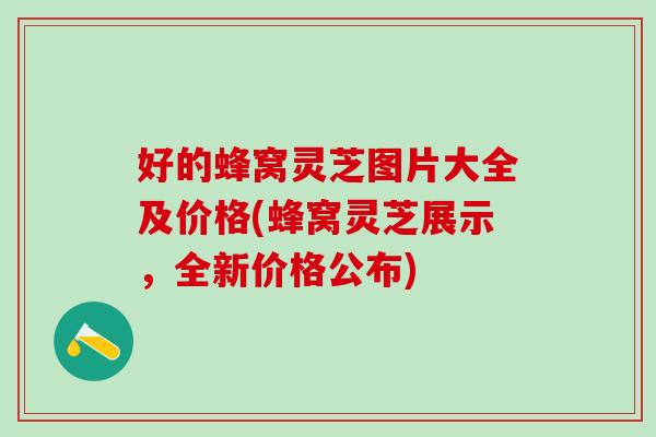 好的蜂窝灵芝图片大全及价格(蜂窝灵芝展示，全新价格公布)