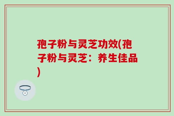 孢子粉与灵芝功效(孢子粉与灵芝：养生佳品)