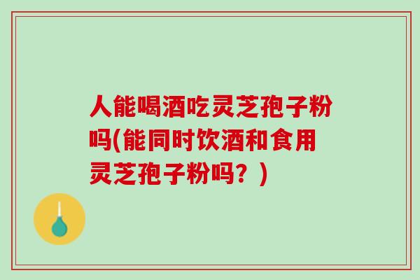 人能喝酒吃灵芝孢子粉吗(能同时饮酒和食用灵芝孢子粉吗？)