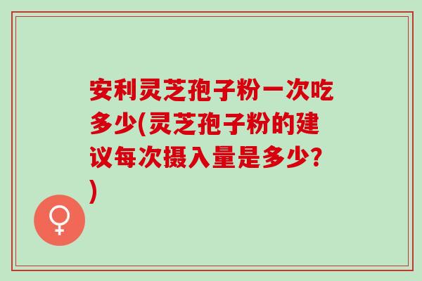 安利灵芝孢子粉一次吃多少(灵芝孢子粉的建议每次摄入量是多少？)