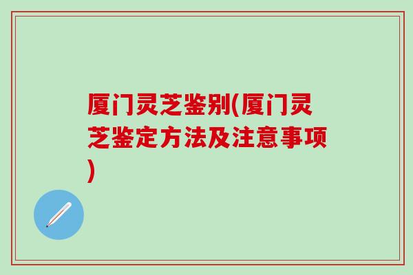 厦门灵芝鉴别(厦门灵芝鉴定方法及注意事项)