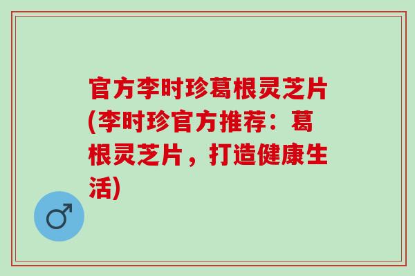 官方李时珍葛根灵芝片(李时珍官方推荐：葛根灵芝片，打造健康生活)