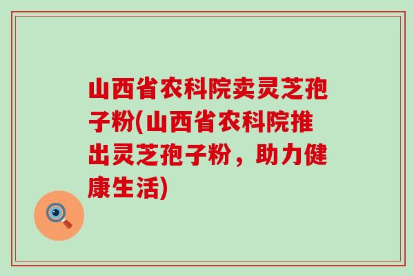 山西省农科院卖灵芝孢子粉(山西省农科院推出灵芝孢子粉，助力健康生活)