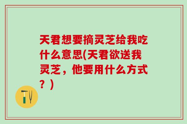 天君想要摘灵芝给我吃什么意思(天君欲送我灵芝，他要用什么方式？)