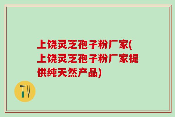 上饶灵芝孢子粉厂家(上饶灵芝孢子粉厂家提供纯天然产品)