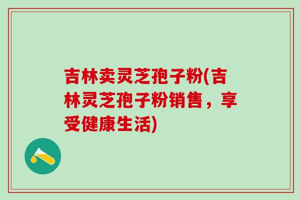 吉林卖灵芝孢子粉(吉林灵芝孢子粉销售，享受健康生活)