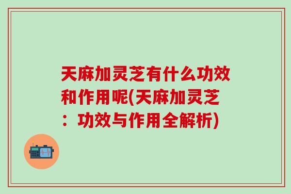 天麻加灵芝有什么功效和作用呢(天麻加灵芝：功效与作用全解析)