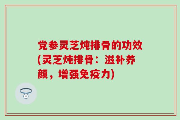 党参灵芝炖排骨的功效(灵芝炖排骨：滋补养颜，增强免疫力)