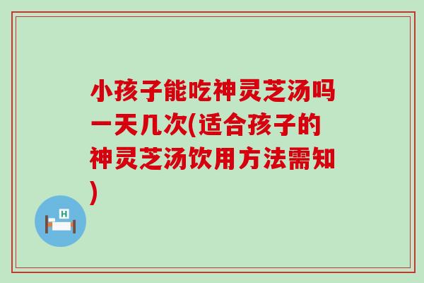 小孩子能吃神灵芝汤吗一天几次(适合孩子的神灵芝汤饮用方法需知)