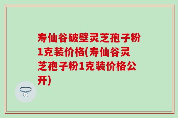 寿仙谷破壁灵芝孢子粉1克装价格(寿仙谷灵芝孢子粉1克装价格公开)