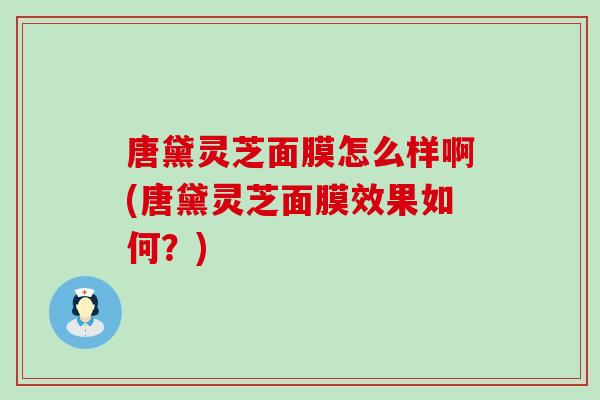 唐黛灵芝面膜怎么样啊(唐黛灵芝面膜效果如何？)