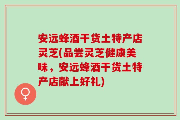 安远蜂酒干货土特产店灵芝(品尝灵芝健康美味，安远蜂酒干货土特产店献上好礼)