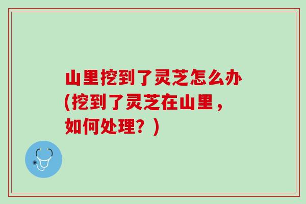 山里挖到了灵芝怎么办(挖到了灵芝在山里，如何处理？)