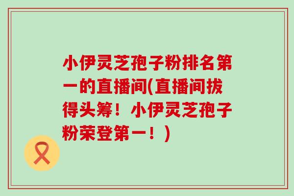 小伊灵芝孢子粉排名第一的直播间(直播间拔得头筹！小伊灵芝孢子粉荣登第一！)