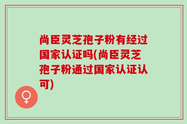尚臣灵芝孢子粉有经过国家认证吗(尚臣灵芝孢子粉通过国家认证认可)