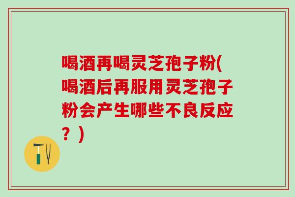 喝酒再喝灵芝孢子粉(喝酒后再服用灵芝孢子粉会产生哪些不良反应？)