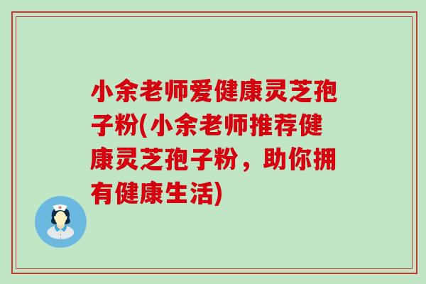 小余老师爱健康灵芝孢子粉(小余老师推荐健康灵芝孢子粉，助你拥有健康生活)