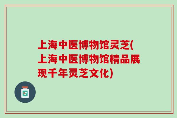 上海中医博物馆灵芝(上海中医博物馆精品展现千年灵芝文化)