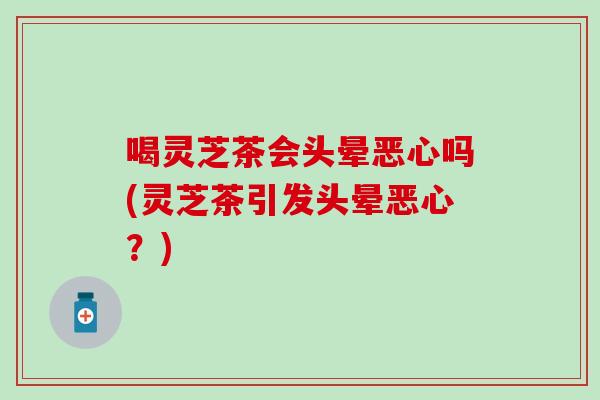 喝灵芝茶会头晕恶心吗(灵芝茶引发头晕恶心？)
