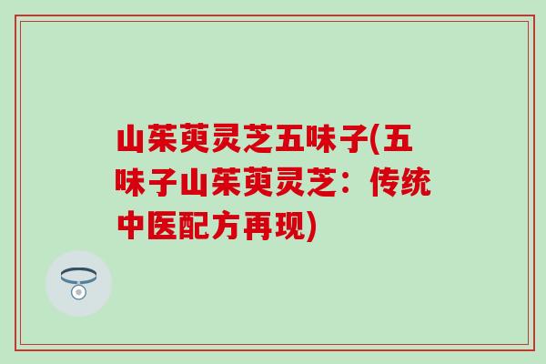 山茱萸灵芝五味子(五味子山茱萸灵芝：传统中医配方再现)