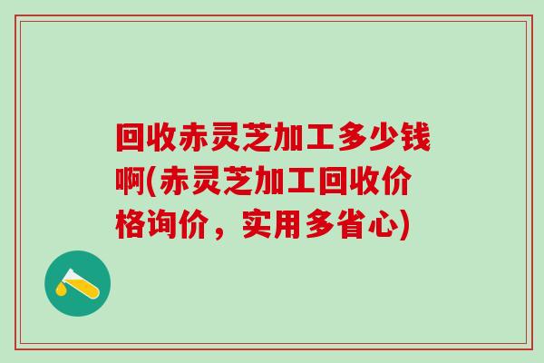 回收赤灵芝加工多少钱啊(赤灵芝加工回收价格询价，实用多省心)