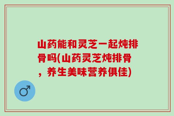 山药能和灵芝一起炖排骨吗(山药灵芝炖排骨，养生美味营养俱佳)