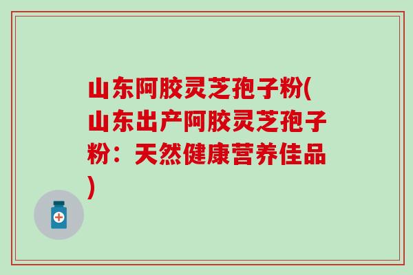山东阿胶灵芝孢子粉(山东出产阿胶灵芝孢子粉：天然健康营养佳品)