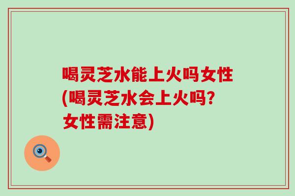 喝灵芝水能上火吗女性(喝灵芝水会上火吗？女性需注意)