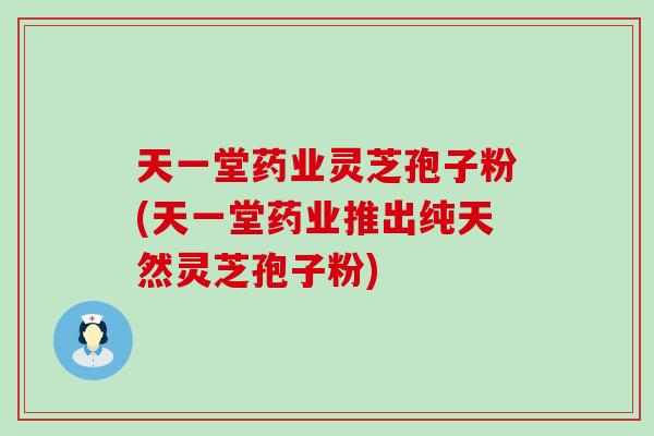 天一堂药业灵芝孢子粉(天一堂药业推出纯天然灵芝孢子粉)