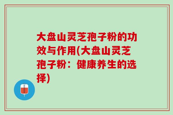 大盘山灵芝孢子粉的功效与作用(大盘山灵芝孢子粉：健康养生的选择)