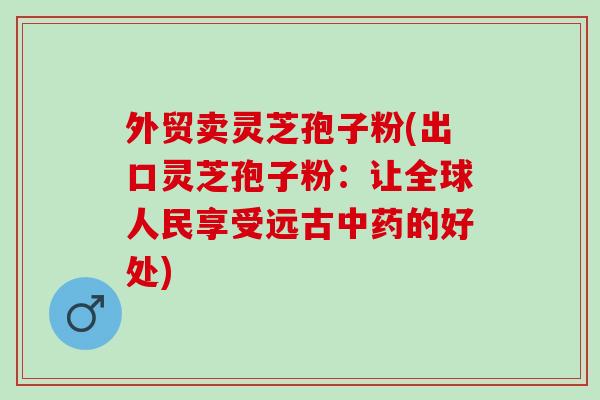 外贸卖灵芝孢子粉(出口灵芝孢子粉：让全球人民享受远古中药的好处)
