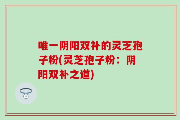 唯一阴阳双补的灵芝孢子粉(灵芝孢子粉：阴阳双补之道)