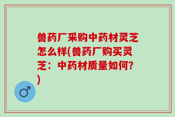 兽药厂采购中药材灵芝怎么样(兽药厂购买灵芝：中药材质量如何？)