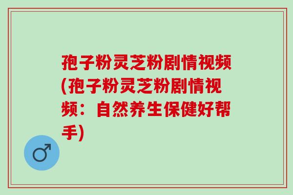 孢子粉灵芝粉剧情视频(孢子粉灵芝粉剧情视频：自然养生保健好帮手)
