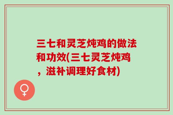三七和灵芝炖鸡的做法和功效(三七灵芝炖鸡，滋补调理好食材)