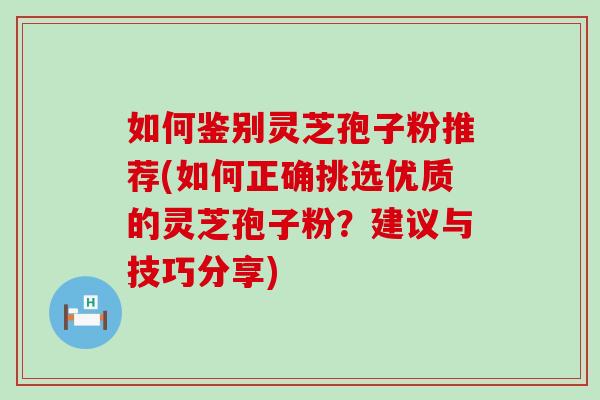 如何鉴别灵芝孢子粉推荐(如何正确挑选优质的灵芝孢子粉？建议与技巧分享)