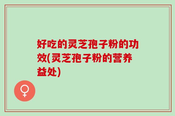好吃的灵芝孢子粉的功效(灵芝孢子粉的营养益处)