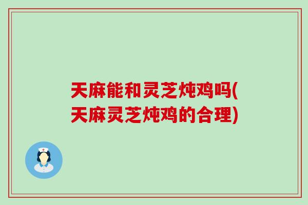 天麻能和灵芝炖鸡吗(天麻灵芝炖鸡的合理)