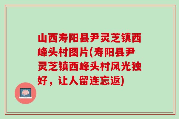山西寿阳县尹灵芝镇西峰头村图片(寿阳县尹灵芝镇西峰头村风光独好，让人留连忘返)