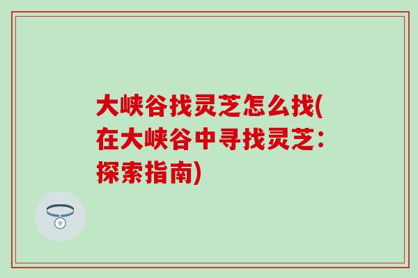 大峡谷找灵芝怎么找(在大峡谷中寻找灵芝:探索指南) 大峡谷找灵芝怎么找(在大峡谷中寻找灵芝:探索指南)