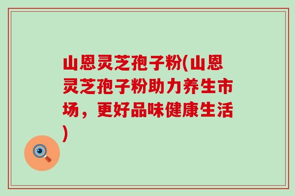 山恩灵芝孢子粉(山恩灵芝孢子粉助力养生市场，更好品味健康生活)