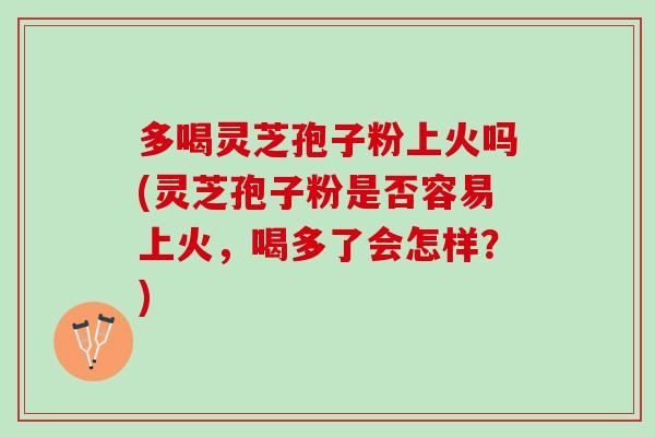 多喝灵芝孢子粉上火吗(灵芝孢子粉是否容易上火，喝多了会怎样？)