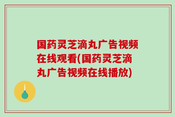 国药灵芝滴丸广告视频在线观看(国药灵芝滴丸广告视频在线播放)