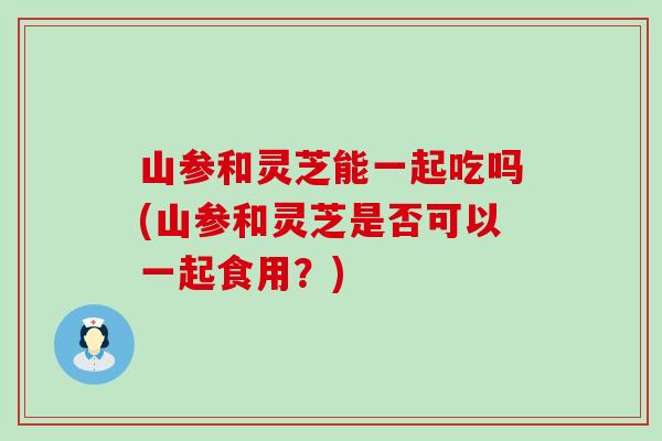 山参和灵芝能一起吃吗(山参和灵芝是否可以一起食用？)
