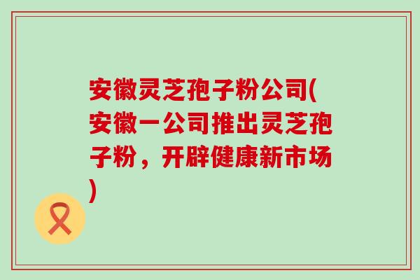 安徽灵芝孢子粉公司(安徽一公司推出灵芝孢子粉，开辟健康新市场)